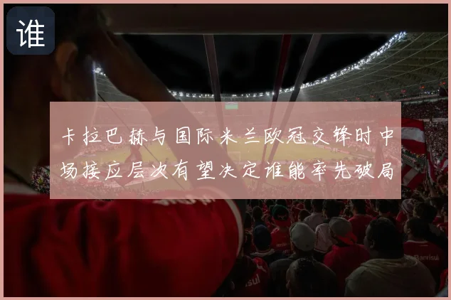 卡拉巴赫与国际米兰欧冠交锋时中场接应层次有望决定谁能率先破局
