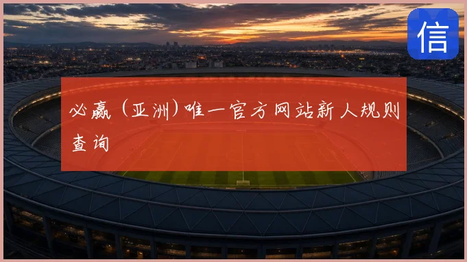 必赢 (亚洲)唯一官方网站新人规则查询