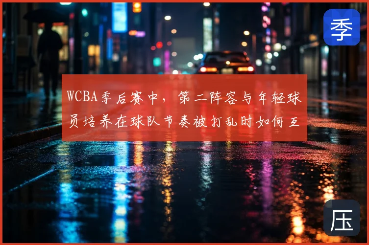 WCBA季后赛中，第二阵容与年轻球员培养在球队节奏被打乱时如何互相影响